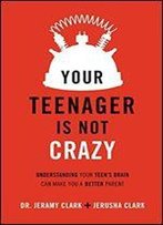Your Teenager Is Not Crazy: Understanding Your Teen's Brain Can Make You A Better Parent