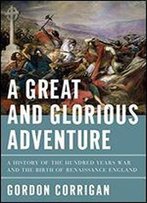 A Great And Glorious Adventure: A History Of The Hundred Years War And The Birth Of Renaissance England