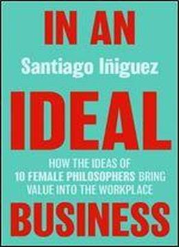 In An Ideal Business: How The Ideas Of 10 Female Philosophers Bring Value Into The Workplace (ie Business Publishing)
