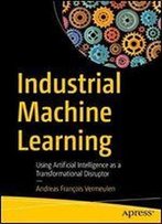 Industrial Machine Learning: Using Artificial Intelligence As A Transformational Disruptor