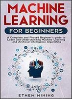 Machine Learning For Beginners: A Complete And Phased Beginners Guide To Learning And Understanding Machine Learning And Artificial Intelligence