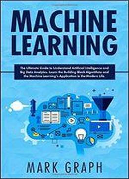 Machine Learning: The Ultimate Guide To Understand Artificial Intelligence And Big Data Analytics. Learn The Building Block Algorithms And The Machine Learnings Application In The Modern Life