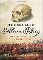 The Skull Of Alum Bheg: The Life And Death Of A Rebel Of 1857