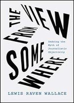 The View From Somewhere: Undoing The Myth Of Journalistic Objectivity