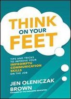 Think On Your Feet: Tips And Tricks To Improve Your Impromptu Communication Skills On The Job: Tips And Tricks To Improve Your Impromptu Communication Skills On The Job