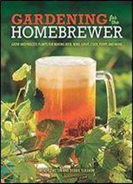 Gardening For The Homebrewer: Grow And Process Plants For Making Beer, Wine, Gruit, Cider, Perry, And More