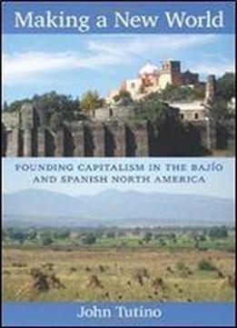 Making A New World: Founding Capitalism In The Bajio And Spanish North America