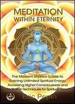 Meditation Within Eternity: The Modern Mystics Guide To Gaining Unlimited Spiritual Energy, Accessing Higher Consciousness And Meditation Techniques For Spiritual Growth