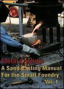 Metal Casting: A Sand Casting Manual For The Small Foundry, Vol. 1