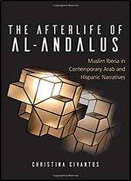 The Afterlife Of Al-andalus: Muslim Iberia In Contemporary Arab And Hispanic Narratives