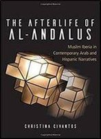 The Afterlife Of Al-Andalus: Muslim Iberia In Contemporary Arab And Hispanic Narratives