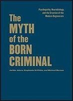 The Myth Of The Born Criminal: Psychopathy, Neurobiology, And The Creation Of The Modern Degenerate