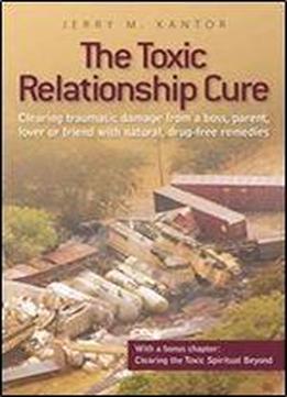 The Toxic Relationship Cure: Clearing Traumatic Damage From A Boss, Parent, Lover Or Friend With Natural, Drug-free Remedies