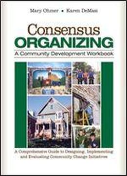 Consensus Organizing: A Community Development Workbook: A Comprehensive Guide To Designing, Implementing, And Evaluating Community Change Initiatives