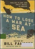 How To Lose A War At Sea: Foolish Plans And Great Naval Blunders