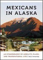 Mexicans In Alaska : An Ethnography Of Mobility, Place, And Transnational Life