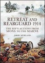 Retreat And Rearguard 1914: The Bef's Actions From Mons To The Marne