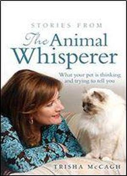 Stories From The Animal Whisperer: What Your Pet Is Thinking And Trying To Tell You