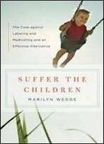 Suffer The Children : The Case Against Labeling And Medicating And An Effective Alternative