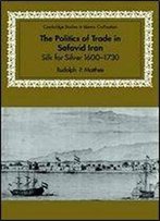 The Politics Of Trade In Safavid Iran: Silk For Silver, 1600-1730