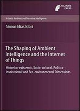 The Shaping Of Ambient Intelligence And The Internet Of Things: Historico-epistemic, Socio-cultural, Politico-institutional And Eco-environmental ... (atlantis Ambient And Pervasive Intelligence)