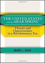 The United States And The Arab Spring: Threats And Opportunities In A Revolutionary Era