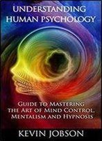 Understanding Human Psychology: Guide To Mastering The Art Of Mind Control, Mentalism And Hypnosis