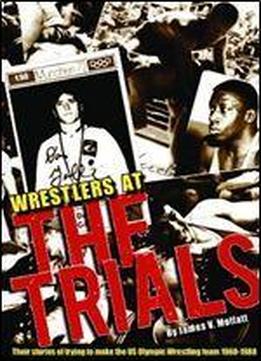 Wrestlers At The Trials: Their Stories Of Trying To Make The Us Olympic Wrestling Team 1960-1988