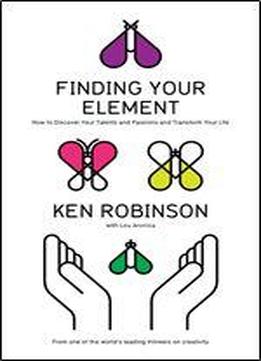Finding Your Element: How To Discover Your Talents And Passions And Transform Your Life