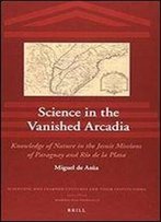 Science In The Vanished Arcadia: Knowledge Of Nature In The Jesuit Missions Of Paraguay And Rio De La Plata