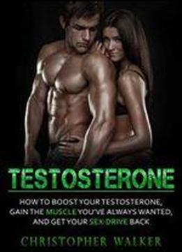 Testosterone: How To Boost Your Testosterone, Gain The Muscle Youve Always Wanted And Get Your Sex-drive Back