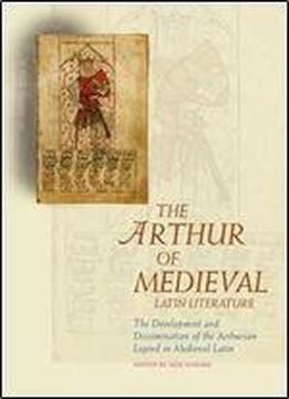 The Arthur Of Medieval Latin Literature: The Development And Dissemination Of The Arthurian Legend In Medieval Latin