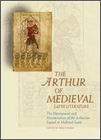 The Arthur Of Medieval Latin Literature: The Development And Dissemination Of The Arthurian Legend In Medieval Latin