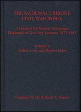 The National Tribune Civil War Index: A Guide To The Weekly Newspaper Dedicated To Civil War Veterans, 1877-1943, Volume 3: Author, Unit, And Subject Index