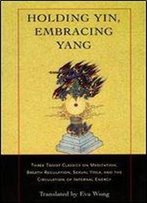 Holding Yin, Embracing Yang: Three Taoist Classics On Meditation, Breath Regulation, Sexual Yoga, And The Circulation
