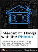 Internet Of Things With The Photon: Learn How To Build Exciting Internet Of Things Projects With The Particle Photon