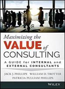 Maximizing The Value Of Consulting: A Guide For Internal And External Consultants