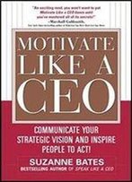 Motivate Like A Ceo: Communicate Your Strategic Vision And Inspire People To Act!