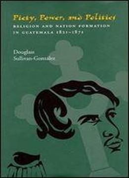 Piety, Power, And Politics: Religion And Nation Formation In Guatemala, 1821-1871