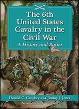 The 6th United States Cavalry In The Civil War: A History And Roster