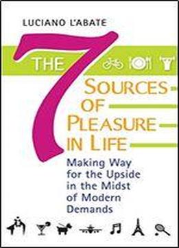 The Seven Sources Of Pleasure In Life: Making Way For The Upside In The Midst Of Modern Demands