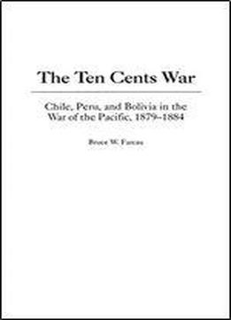 The Ten Cents War: Chile, Peru, And Bolivia In The War Of The Pacific, 1879-1884
