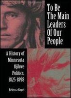 To Be The Main Leaders Of Our People: A History Of Minnesota Ojibwe Politics, 1825-1898