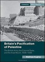 Britain's Pacification Of Palestine: The British Army, The Colonial State, And The Arab Revolt, 19361939
