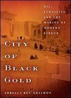 City Of Black Gold: Oil, Ethnicity, And The Making Of Modern Kirkuk