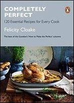 Completely Perfect: 120 Essential Recipes For Every Cook