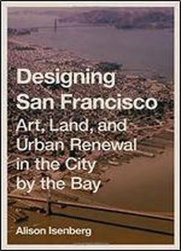 Designing San Francisco: Art, Land, And Urban Renewal In The City By The Bay