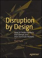 Disruption By Design: How To Create Products That Disrupt And Then Dominate Markets
