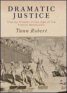 Dramatic Justice: Trial By Theater In The Age Of The French Revolution