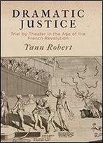 Dramatic Justice: Trial By Theater In The Age Of The French Revolution